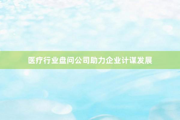 医疗行业盘问公司助力企业计谋发展